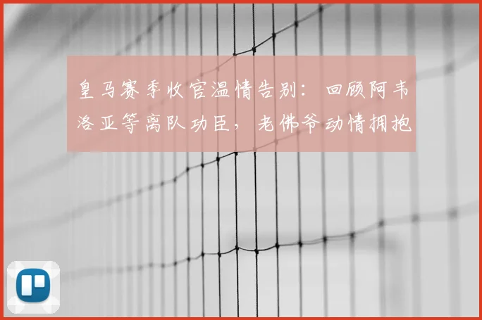 皇马赛季收官温情告别：回顾阿韦洛亚等离队功臣，老佛爷动情拥抱感人瞬间