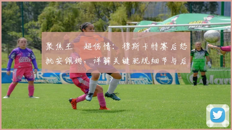聚焦王燊超伤情：穆斯卡特赛后怒批安佩姆，详解关键犯规细节与后续影响