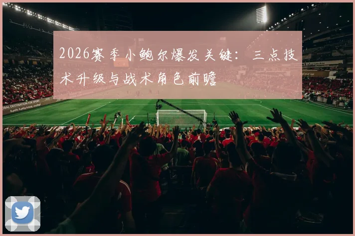 2026赛季小鲍尔爆发关键：三点技术升级与战术角色前瞻