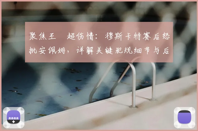 聚焦王燊超伤情:穆斯卡特赛后怒批安佩姆,详解关键犯规细节与后续影响