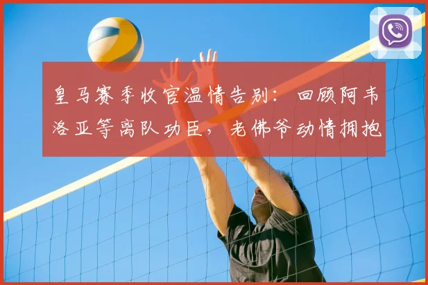 皇马赛季收官温情告别：回顾阿韦洛亚等离队功臣，老佛爷动情拥抱感人瞬间