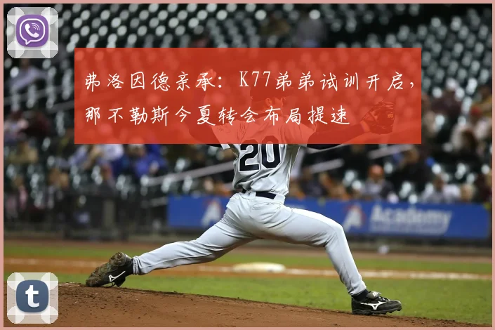 弗洛因德亲承:K77弟弟试训开启,那不勒斯今夏转会布局提速