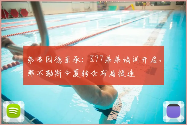 弗洛因德亲承：K77弟弟试训开启，那不勒斯今夏转会布局提速