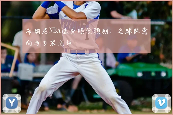 布朗尼NBA选秀顺位预测：各球队意向与专家点评
