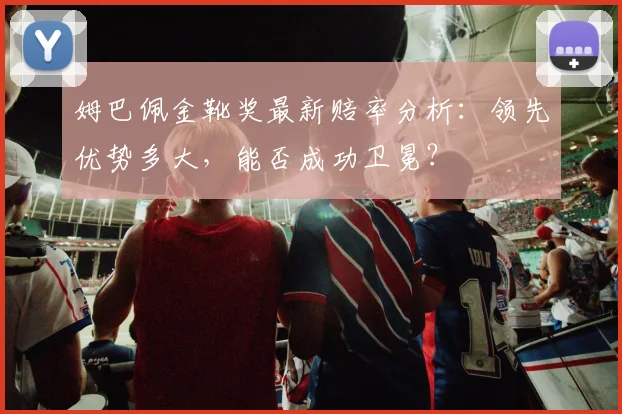 姆巴佩金靴奖最新赔率分析:领先优势多大,能否成功卫冕?